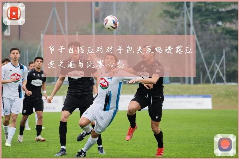 华子自信应对对手包夹策略透露应变之道与比赛心态