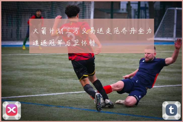 火箭计划三方交易送走范乔丹全力追逐冠军后卫怀特