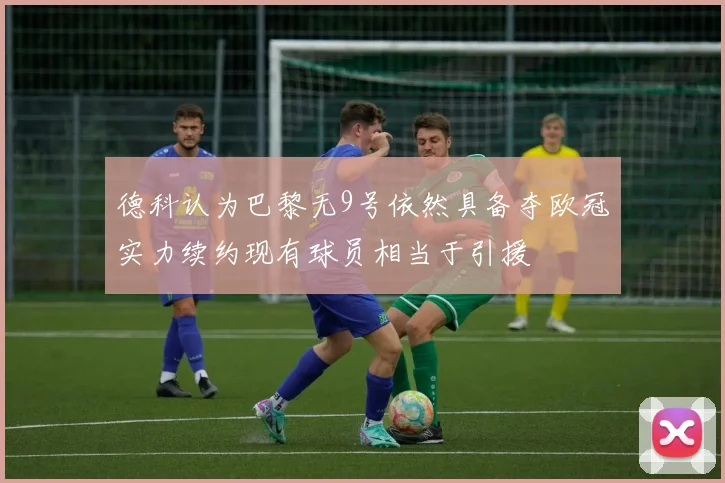 德科认为巴黎无9号依然具备夺欧冠实力续约现有球员相当于引援