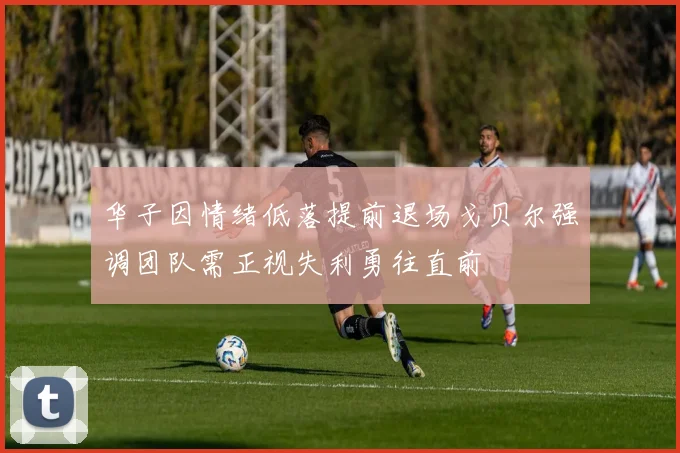 华子因情绪低落提前退场戈贝尔强调团队需正视失利勇往直前