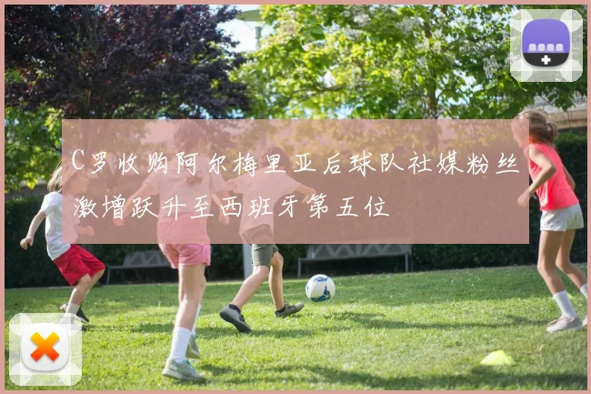 C罗收购阿尔梅里亚后球队社媒粉丝激增跃升至西班牙第五位