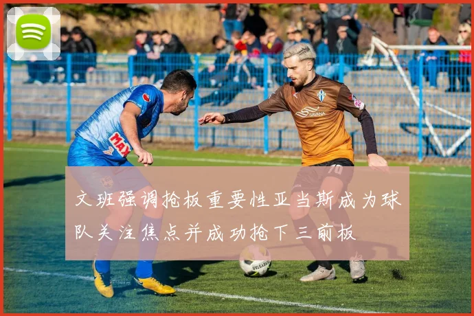 文班强调抢板重要性亚当斯成为球队关注焦点并成功抢下三前板