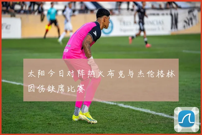 太阳今日对阵热火布克与杰伦格林因伤缺席比赛