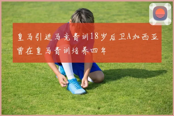 皇马引进马竞青训18岁后卫A加西亚曾在皇马青训培养四年