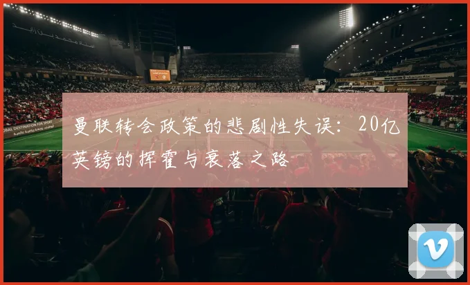 曼联转会政策的悲剧性失误：20亿英镑的挥霍与衰落之路