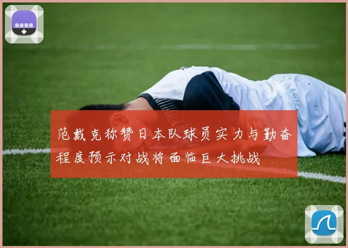 范戴克称赞日本队球员实力与勤奋程度预示对战将面临巨大挑战