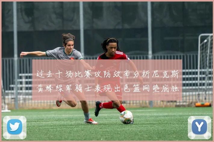 过去十场比赛攻防效率分析尼克斯黄蜂绿军骑士表现出色篮网垫底独占鳌头