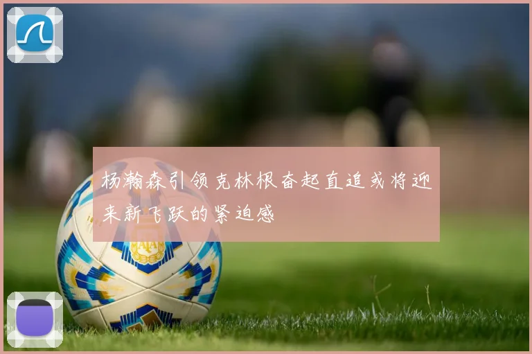 杨瀚森引领克林根奋起直追或将迎来新飞跃的紧迫感