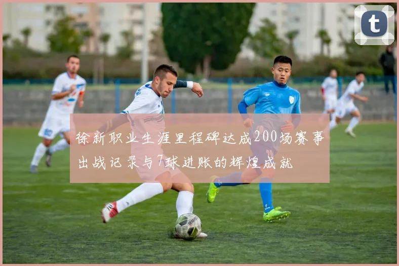 徐新职业生涯里程碑达成200场赛事出战记录与7球进账的辉煌成就