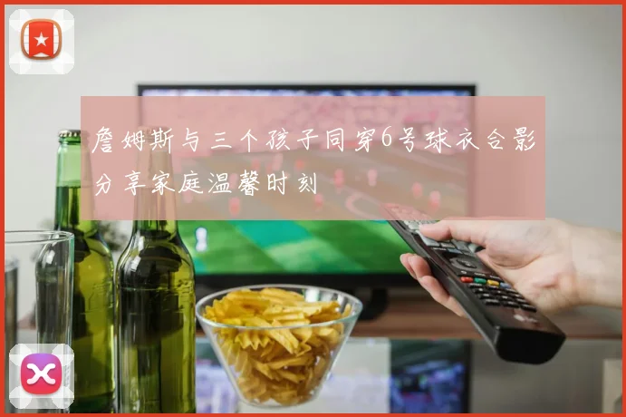 詹姆斯与三个孩子同穿6号球衣合影分享家庭温馨时刻