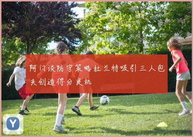阿门谈防守策略杜兰特吸引三人包夹创造得分良机