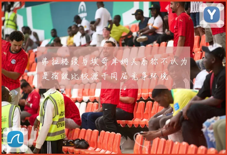 弗拉格谈与埃奇库姆关系称不认为是宿敌比较源于同届竞争环境