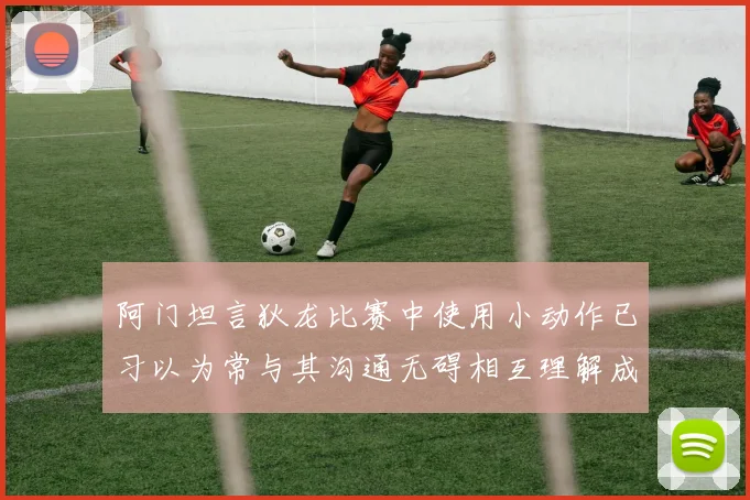 阿门坦言狄龙比赛中使用小动作已习以为常与其沟通无碍相互理解成默契