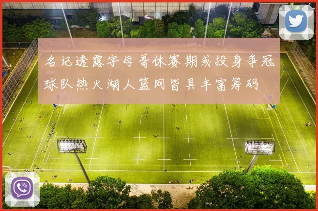 名记透露字母哥休赛期或投身争冠球队热火湖人篮网皆具丰富筹码