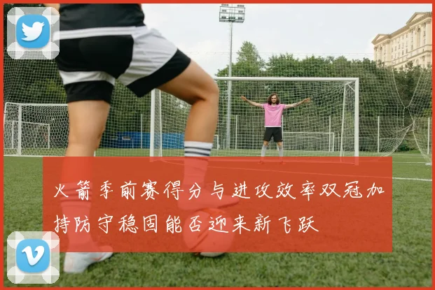 火箭季前赛得分与进攻效率双冠加持防守稳固能否迎来新飞跃