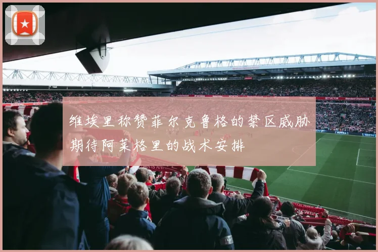 维埃里称赞菲尔克鲁格的禁区威胁期待阿莱格里的战术安排