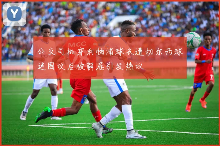 公交司机穿利物浦球衣遭切尔西球迷围攻后被解雇引发热议