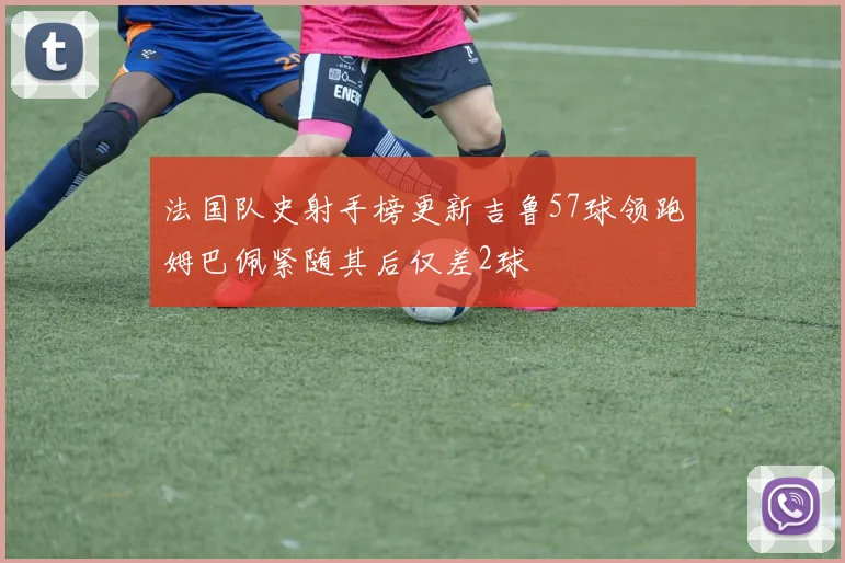 法国队史射手榜更新吉鲁57球领跑姆巴佩紧随其后仅差2球