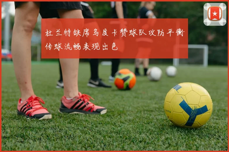 杜兰特缺席乌度卡赞球队攻防平衡传球流畅表现出色