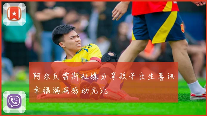 阿尔瓦雷斯社媒分享孩子出生喜讯幸福满满感动无比