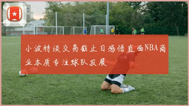 小波特谈交易截止日感悟直面NBA商业本质专注球队发展