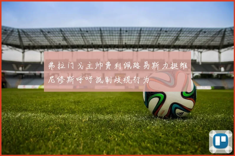 弗拉门戈主帅费利佩路易斯力挺维尼修斯呼吁抵制歧视行为