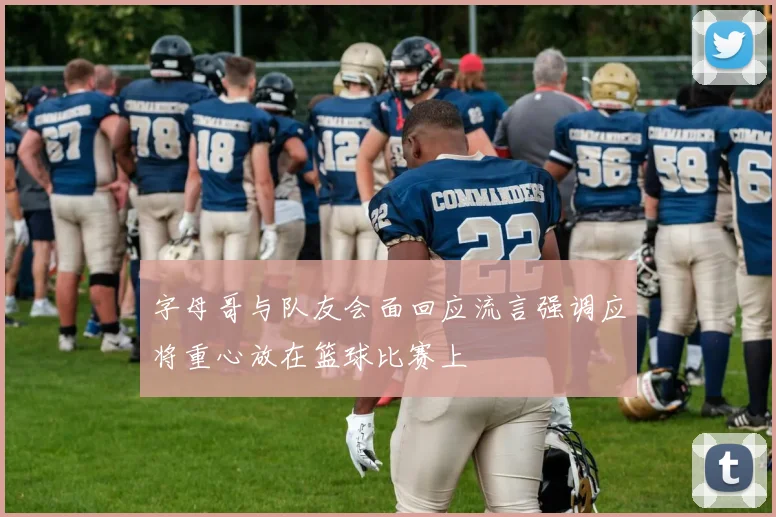 字母哥与队友会面回应流言强调应将重心放在篮球比赛上