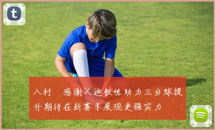 八村塁感谢汉迪教练助力三分球提升期待在新赛季展现更强实力